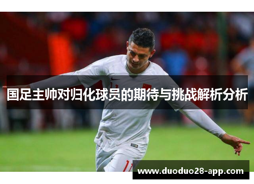 国足主帅对归化球员的期待与挑战解析分析